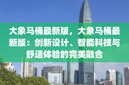 大象马桶最新版，大象马桶最新版：创新设计、智能科技与舒适体验的完美融合