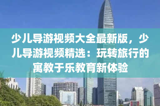 少儿导游视频大全最新版，少儿导游视频精选：玩转旅行的寓教于乐教育新体验