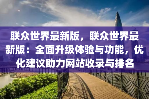 联众世界最新版，联众世界最新版：全面升级体验与功能，优化建议助力网站收录与排名