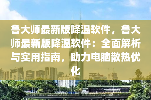 鲁大师最新版降温软件，鲁大师最新版降温软件：全面解析与实用指南，助力电脑散热优化