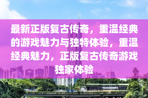 最新正版复古传奇，重温经典的游戏魅力与独特体验，重温经典魅力，正版复古传奇游戏独家体验