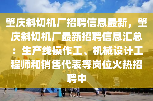 肇庆斜切机厂招聘信息最新，肇庆斜切机厂最新招聘信息汇总：生产线操作工、机械设计工程师和销售代表等岗位火热招聘中