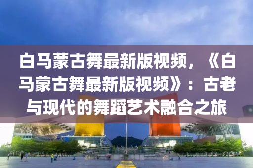 白马蒙古舞最新版视频，《白马蒙古舞最新版视频》：古老与现代的舞蹈艺术融合之旅