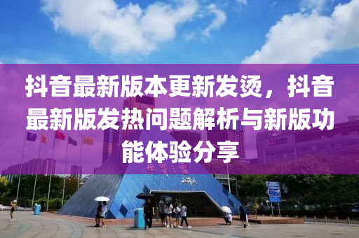 抖音最新版本更新发烫，抖音最新版发热问题解析与新版功能体验分享