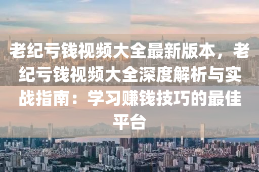 老纪亏钱视频大全最新版本，老纪亏钱视频大全深度解析与实战指南：学习赚钱技巧的最佳平台