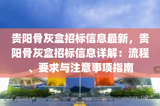 贵阳骨灰盒招标信息最新，贵阳骨灰盒招标信息详解：流程、要求与注意事项指南