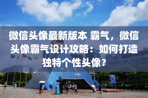 微信头像最新版本 霸气，微信头像霸气设计攻略：如何打造独特个性头像？