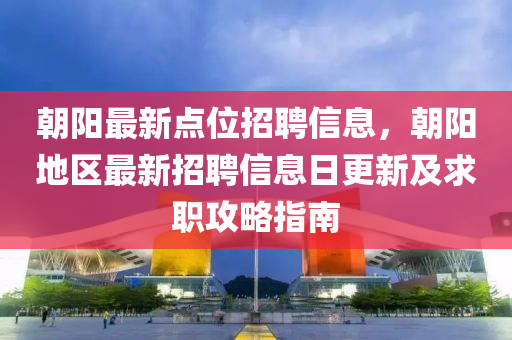 朝阳最新点位招聘信息，朝阳地区最新招聘信息日更新及求职攻略指南