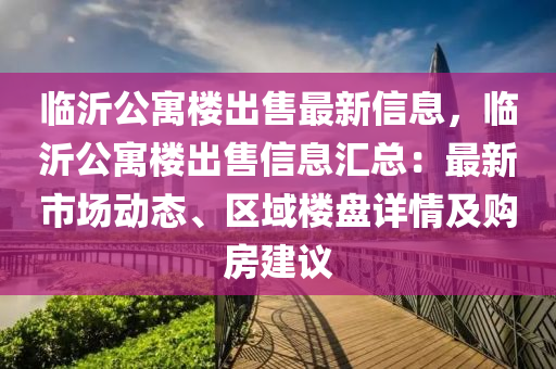 临沂公寓楼出售最新信息，临沂公寓楼出售信息汇总：最新市场动态、区域楼盘详情及购房建议