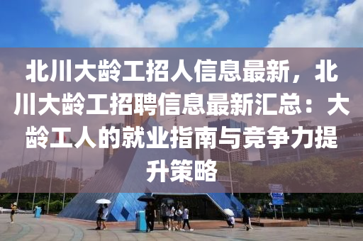 北川大龄工招人信息最新，北川大龄工招聘信息最新汇总：大龄工人的就业指南与竞争力提升策略