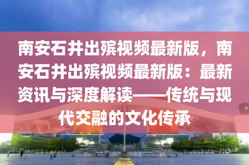 南安石井出殡视频最新版，南安石井出殡视频最新版：最新资讯与深度解读——传统与现代交融的文化传承