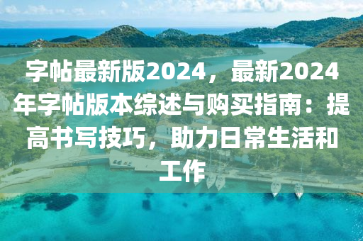 字帖最新版2024，最新2024年字帖版本综述与购买指南：提高书写技巧，助力日常生活和工作