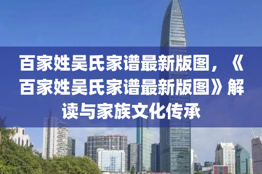 百家姓吴氏家谱最新版图，《百家姓吴氏家谱最新版图》解读与家族文化传承