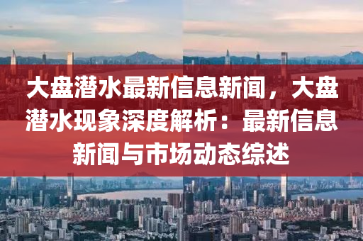 大盘潜水最新信息新闻，大盘潜水现象深度解析：最新信息新闻与市场动态综述