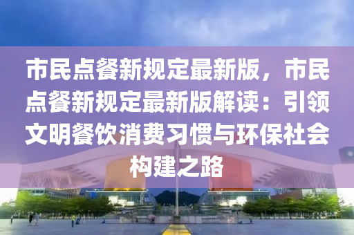 市民点餐新规定最新版，市民点餐新规定最新版解读：引领文明餐饮消费习惯与环保社会构建之路