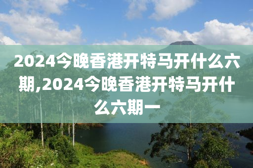 2024今晚香港开特马开什么六期