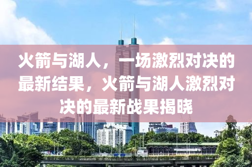 火箭与湖人，一场激烈对决的最新结果，火箭与湖人激烈对决的最新战果揭晓