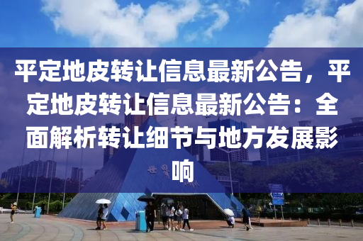 平定地皮转让信息最新公告，平定地皮转让信息最新公告：全面解析转让细节与地方发展影响