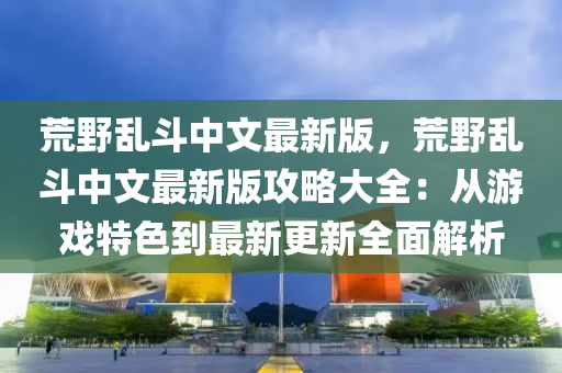 荒野乱斗中文最新版，荒野乱斗中文最新版攻略大全：从游戏特色到最新更新全面解析