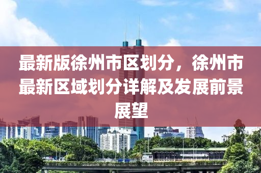 最新版徐州市区划分，徐州市最新区域划分详解及发展前景展望