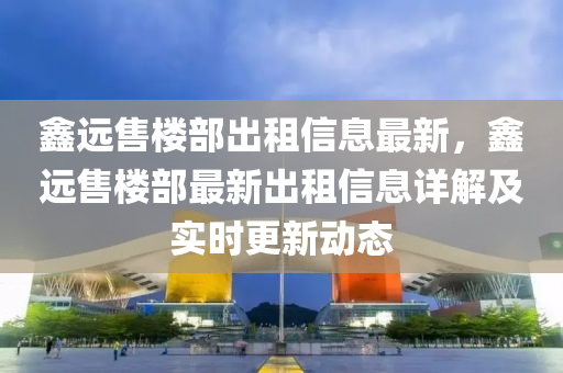 鑫远售楼部出租信息最新，鑫远售楼部最新出租信息详解及实时更新动态