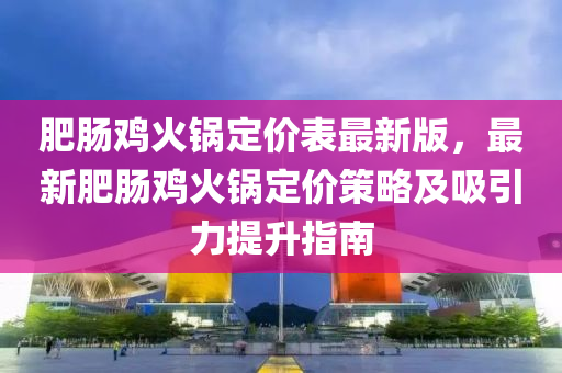 肥肠鸡火锅定价表最新版，最新肥肠鸡火锅定价策略及吸引力提升指南