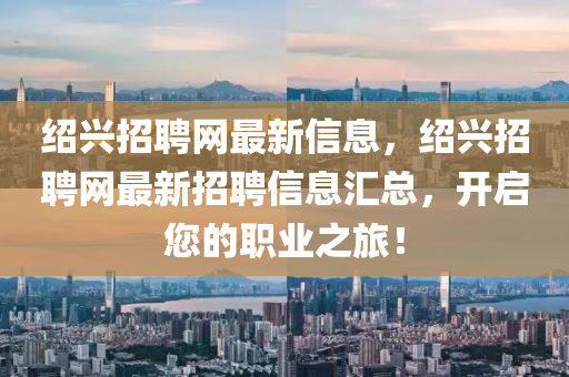 绍兴招聘网最新信息，绍兴招聘网最新招聘信息汇总，开启您的职业之旅！