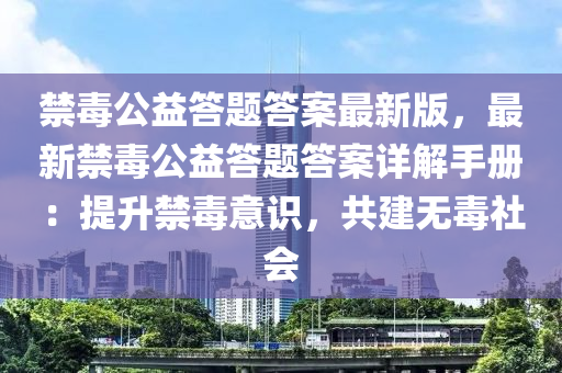 禁毒公益答题答案最新版，最新禁毒公益答题答案详解手册：提升禁毒意识，共建无毒社会