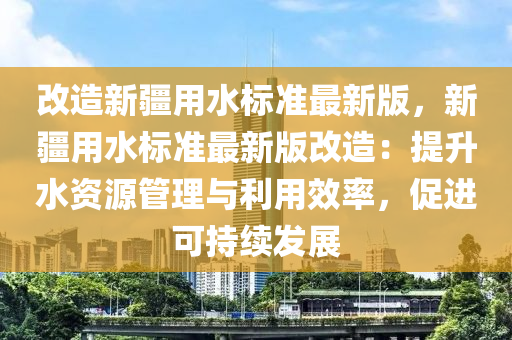 改造新疆用水标准最新版，新疆用水标准最新版改造：提升水资源管理与利用效率，促进可持续发展