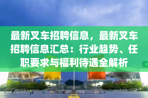 最新叉车招聘信息，最新叉车招聘信息汇总：行业趋势、任职要求与福利待遇全解析