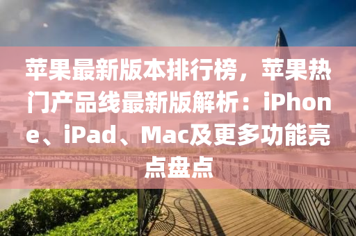 苹果最新版本排行榜，苹果热门产品线最新版解析：iPhone、iPad、Mac及更多功能亮点盘点