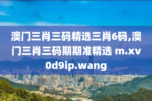 澳门三肖三码精选三肖6码,澳门三肖三码期期准精选 m.xv0d9ip.wang