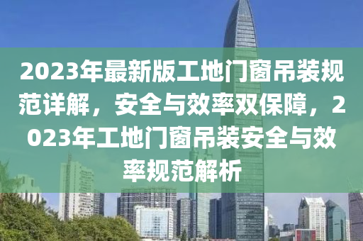 2023年最新版工地门窗吊装规范详解，安全与效率双保障，2023年工地门窗吊装安全与效率规范解析