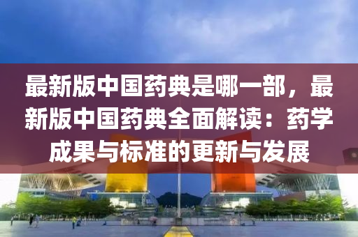 最新版中国药典是哪一部，最新版中国药典全面解读：药学成果与标准的更新与发展