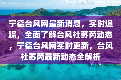 宁德台风网最新消息，实时追踪，全面了解台风杜苏芮动态，宁德台风网实时更新，台风杜苏芮最新动态全解析