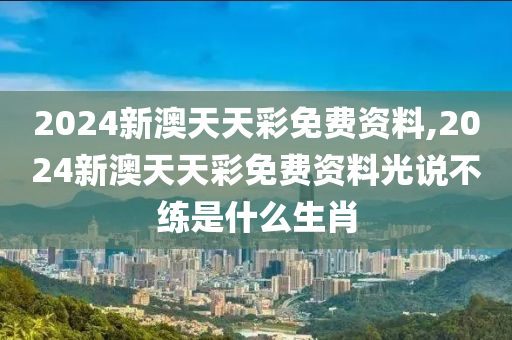 2024新澳天天彩免费资料,2024新澳天天彩免费资料光说不练是什么生肖