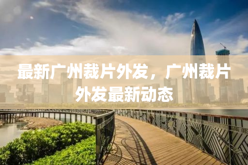 最新广州裁片外发，广州裁片外发最新动态