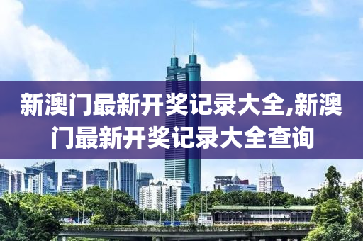 新澳门最新开奖记录大全,新澳门最新开奖记录大全查询