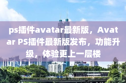 ps插件avatar最新版，Avatar PS插件最新版发布，功能升级，体验更上一层楼