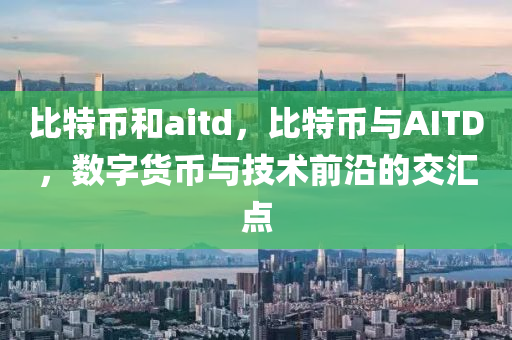 比特币和aitd，比特币与AITD，数字货币与技术前沿的交汇点