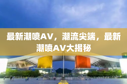 最新潮喷AV，潮流尖端，最新潮喷AV大揭秘