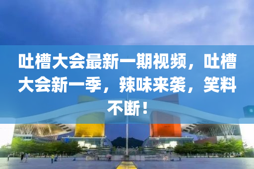 吐槽大会最新一期视频，吐槽大会新一季，辣味来袭，笑料不断！