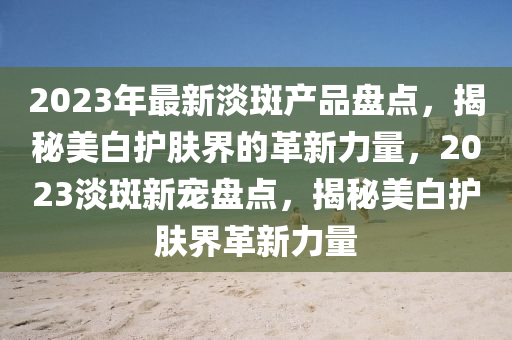 2023年最新淡斑产品盘点，揭秘美白护肤界的革新力量，2023淡斑新宠盘点，揭秘美白护肤界革新力量