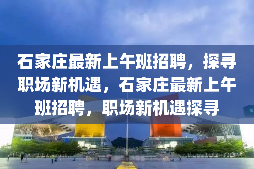 石家庄最新上午班招聘，探寻职场新机遇，石家庄最新上午班招聘，职场新机遇探寻