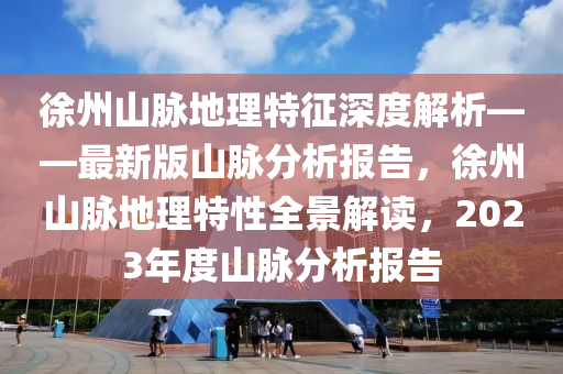 徐州山脉地理特征深度解析——最新版山脉分析报告，徐州山脉地理特性全景解读，2023年度山脉分析报告