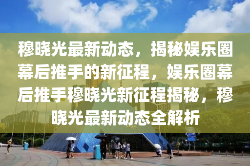 穆晓光最新动态，揭秘娱乐圈幕后推手的新征程，娱乐圈幕后推手穆晓光新征程揭秘，穆晓光最新动态全解析