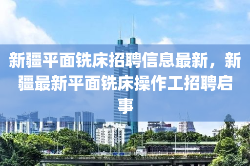 新疆平面铣床招聘信息最新，新疆最新平面铣床操作工招聘启事