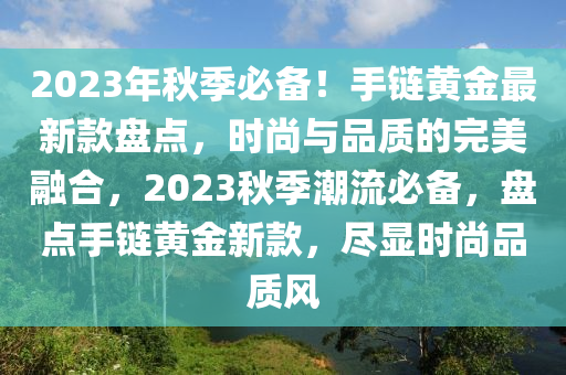 2023年秋季必备！手链黄金最新款盘点，时尚与品质的完美融合，2023秋季潮流必备，盘点手链黄金新款，尽显时尚品质风