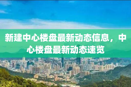 新建中心楼盘最新动态信息，中心楼盘最新动态速览