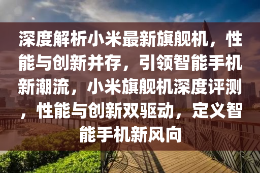 深度解析小米最新旗舰机，性能与创新并存，引领智能手机新潮流，小米旗舰机深度评测，性能与创新双驱动，定义智能手机新风向